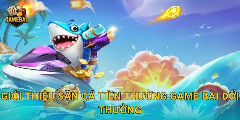 Giới thiệu Săn Cá Tiền Thưởng Game bài đổi thưởng
